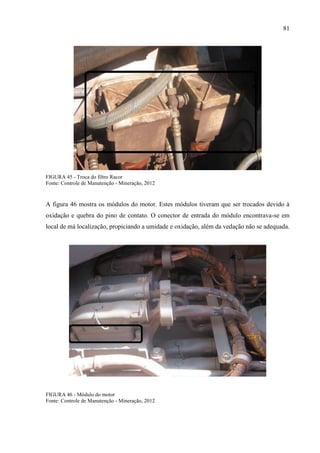 81
FIGURA 45 - Troca do filtro Racor
Fonte: Controle de Manutenção - Mineração, 2012
A figura 46 mostra os módulos do motor. Estes módulos tiveram que ser trocados devido à
oxidação e quebra do pino de contato. O conector de entrada do módulo encontrava-se em
local de má localização, propiciando a umidade e oxidação, além da vedação não se adequada.
FIGURA 46 - Módulo do motor
Fonte: Controle de Manutenção - Mineração, 2012
 