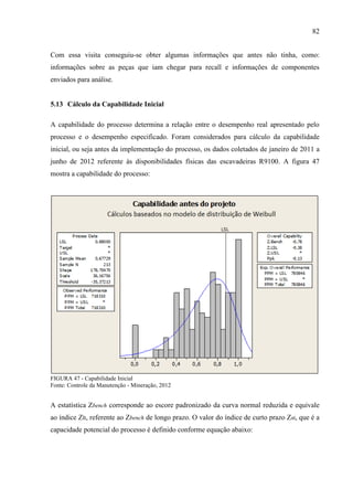 82
Com essa visita conseguiu-se obter algumas informações que antes não tinha, como:
informações sobre as peças que iam chegar para recall e informações de componentes
enviados para análise.
5.13 Cálculo da Capabilidade Inicial
A capabilidade do processo determina a relação entre o desempenho real apresentado pelo
processo e o desempenho especificado. Foram considerados para cálculo da capabilidade
inicial, ou seja antes da implementação do processo, os dados coletados de janeiro de 2011 a
junho de 2012 referente às disponibilidades físicas das escavadeiras R9100. A figura 47
mostra a capabilidade do processo:
FIGURA 47 - Capabilidade Inicial
Fonte: Controle da Manutenção - Mineração, 2012
A estatística Zbench corresponde ao escore padronizado da curva normal reduzida e equivale
ao índice Zlt, referente ao Zbench de longo prazo. O valor do índice de curto prazo Zst, que é a
capacidade potencial do processo é definido conforme equação abaixo:
 
