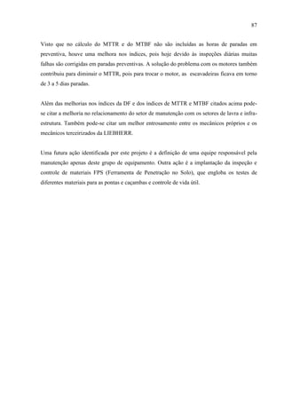 87
Visto que no cálculo do MTTR e do MTBF não são incluídas as horas de paradas em
preventiva, houve uma melhora nos índices, pois hoje devido às inspeções diárias muitas
falhas são corrigidas em paradas preventivas. A solução do problema com os motores também
contribuiu para diminuir o MTTR, pois para trocar o motor, as escavadeiras ficava em torno
de 3 a 5 dias paradas.
Além das melhorias nos índices da DF e dos índices de MTTR e MTBF citados acima pode-
se citar a melhoria no relacionamento do setor de manutenção com os setores de lavra e infra-
estrutura. Também pode-se citar um melhor entrosamento entre os mecânicos próprios e os
mecânicos terceirizados da LIEBHERR.
Uma futura ação identificada por este projeto é a definição de uma equipe responsável pela
manutenção apenas deste grupo de equipamento. Outra ação é a implantação da inspeção e
controle de materiais FPS (Ferramenta de Penetração no Solo), que engloba os testes de
diferentes materiais para as pontas e caçambas e controle de vida útil.
 