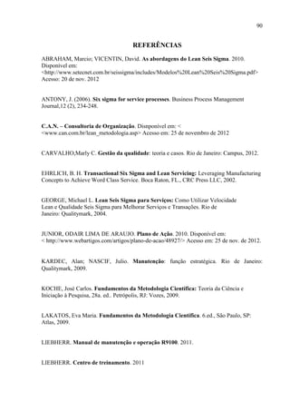 90
REFERÊNCIAS
ABRAHAM, Marcio; VICENTIN, David. As abordagens do Lean Seis Sigma. 2010.
Disponível em:
<http://www.setecnet.com.br/seissigma/includes/Modelos%20Lean%20Seis%20Sigma.pdf>
Acesso: 20 de nov. 2012
ANTONY, J. (2006). Six sigma for service processes. Business Process Management
Journal,12 (2), 234-248.
C.A.N. – Consultoria de Organização. Disnponível em: <
<www.can.com.br/lean_metodologia.asp> Acesso em: 25 de novembro de 2012
CARVALHO,Marly C. Gestão da qualidade: teoria e casos. Rio de Janeiro: Campus, 2012.
EHRLICH, B. H. Transactional Six Sigma and Lean Servicing: Leveraging Manufacturing
Concepts to Achieve Word Class Service. Boca Raton, FL., CRC Press LLC, 2002.
GEORGE, Michael L. Lean Seis Sigma para Serviços: Como Utilizar Velocidade
Lean e Qualidade Seis Sigma para Melhorar Serviços e Transações. Rio de
Janeiro: Qualitymark, 2004.
JUNIOR, ODAIR LIMA DE ARAUJO. Plano de Ação. 2010. Disponível em:
< http://www.webartigos.com/artigos/plano-de-acao/48927/> Acesso em: 25 de nov. de 2012.
KARDEC, Alan; NASCIF, Julio. Manutenção: função estratégica. Rio de Janeiro:
Qualitymark, 2009.
KOCHE, José Carlos. Fundamentos da Metodologia Científica: Teoria da Ciência e
Iniciação à Pesquisa, 28a. ed.. Petrópolis, RJ: Vozes, 2009.
LAKATOS, Eva Maria. Fundamentos da Metodologia Científica. 6.ed., São Paulo, SP:
Atlas, 2009.
LIEBHERR. Manual de manutenção e operação R9100. 2011.
LIEBHERR. Centro de treinamento. 2011
 