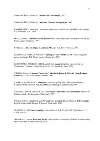 91
MINERAÇÃO USIMINAS – Controle de Manutenção, 2012.
MINERAÇÃO USIMINAS – Centro de Controle de Operação, 2010.
MONTGOMERY, Douglas C. Introdução ao Controle estatístico da qualidade. 4.ed., reimpr.
Rio de Janeiro: LTC, 2009.
OHNO, Taiichi. O Sistema Toyota de Produção: além da produção em larga escala, 1a. ed..
Porto Alegre: Bookman, 1997.
PYZDEK, T.. The Six Sigma Handbook. McGraw-Hill, New York et al. 2001.
RODRIGUES, MARCUS VINICIUS. Ações para a qualidade: GEIQ: Gestão Integrada
para a Qualidade. 2ed. Rio de Janeito: Qualitmark, 2006.
ROTONDARO, ROBERTO GILIOLI; et al. Seis Sigma: Estratégia Gerencial para a
Melhoria de Processos, Produtos e Serviços. 1ed. São Paulo: Atlas, 2010.
SHINGO, Shigeo. O sistema Toyota de Produção do Ponto de Vista da Engenharia de
Produção, 2a. ed.. Porto Alegre: Artmed, 1996.
SMITH, B. & ADAMS, E. LeanSigma: advanced quality. Proc. 54th Annual Quality
Congress of the American Society for Quality, Indianapolis, Indiana, mai./00.
SIQUEIRA, IONY PATRIOTA DE. Manutenção Centrada na Confiabilidade: Manual de
Implementação. Rio de Janeiro: Qualitmark, 2005.
SOUZA, Valmir. Otimização dos Parâmetro de Controle de um Processo de Fabricação.
Itajubá: Universidade Federal de Itajubá. Dissertação, 2002.
WATSON, G.H. Cycles of learning: observations of Jack Welch. ASQ Publication, 1, (1):
45-58, nov./01.
WERKEMA, Cristina. Lean Seis Sigma – Introdução às ferramentas do Lean Manufacturing.
Belo Horizonte. Werkema Editora, 2006.
 