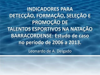 INDICADORES PARA
DETECÇÃO, FORMAÇÃO, SELEÇÃO E
PROMOÇÃO DE
TALENTOS ESPORTIVOS NA NATAÇÃO
BARRACORDENSE: Estudo de caso
no período de 2006 a 2013.
Leonardo de A. Delgado

 