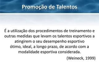 Promoção de Talentos

É a utilização dos procedimentos de treinamento e
outras medidas que levam os talentos esportivos a
atingirem o seu desempenho esportivo
ótimo, ideal, a longo prazo, de acordo com a
modalidade esportiva considerada.
(Weineck, 1999)

 