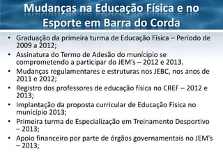Mudanças na Educação Física e no
Esporte em Barra do Corda
• Graduação da primeira turma de Educação Física – Período de
2009 a 2012;
• Assinatura do Termo de Adesão do munícipio se
comprometendo a participar do JEM’s – 2012 e 2013.
• Mudanças regulamentares e estruturas nos JEBC, nos anos de
2011 e 2012;
• Registro dos professores de educação física no CREF – 2012 e
2013;
• Implantação da proposta curricular de Educação Física no
município 2013;
• Primeira turma de Especialização em Treinamento Desportivo
– 2013;
• Apoio financeiro por parte de órgãos governamentais no JEM’s
– 2013;

 