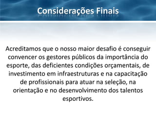 Considerações Finais

Acreditamos que o nosso maior desafio é conseguir
convencer os gestores públicos da importância do
esporte, das deficientes condições orçamentais, de
investimento em infraestruturas e na capacitação
de profissionais para atuar na seleção, na
orientação e no desenvolvimento dos talentos
esportivos.

 