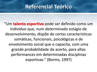 Referencial Teórico
“Um talento esportivo pode ser definido como um
indivíduo que, num determinado estágio de
desenvolvimento, dispõe de certas características
somáticas, funcionais, psicológicas e de
envolvimento social que o capacita, com uma
grande probabilidade de acerto, para altas
performances em determinadas disciplinas
esportivas.” (Borms, 1997)

 