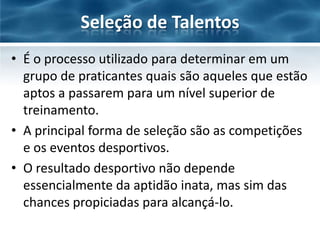 Seleção de Talentos
• É o processo utilizado para determinar em um
grupo de praticantes quais são aqueles que estão
aptos a passarem para um nível superior de
treinamento.
• A principal forma de seleção são as competições
e os eventos desportivos.
• O resultado desportivo não depende
essencialmente da aptidão inata, mas sim das
chances propiciadas para alcançá-lo.

 