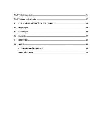 7.1.2 Visto temporário............................................................................................................36
7.1.3 Visto de turista/visita ....................................................................................................37
8 FORMAS DE REMOÇÕES FORÇADAS .................................................................39
8.1 Deportação .....................................................................................................................39
8.2 Extradição......................................................................................................................40
8.3 Expulsão.........................................................................................................................40
9 REFÚGIO ......................................................................................................................42
10 ASILO ............................................................................................................................43
CONSIDERAÇÕES FINAIS .......................................................................................45
REFERÊNCIAIS...........................................................................................................48
 
