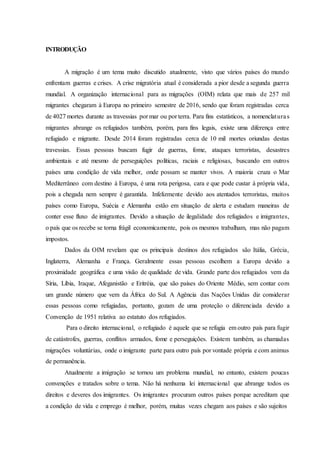 INTRODUÇÃO
A migração é um tema muito discutido atualmente, visto que vários países do mundo
enfrentam guerras e crises. A crise migratória atual é considerada a pior desde a segunda guerra
mundial. A organização internacional para as migrações (OIM) relata que mais de 257 mil
migrantes chegaram à Europa no primeiro semestre de 2016, sendo que foram registradas cerca
de 4027 mortes durante as travessias por mar ou por terra. Para fins estatísticos, a nomenclaturas
migrantes abrange os refugiados também, porém, para fins legais, existe uma diferença entre
refugiado e migrante. Desde 2014 foram registradas cerca de 10 mil mortes oriundas destas
travessias. Essas pessoas buscam fugir de guerras, fome, ataques terroristas, desastres
ambientais e até mesmo de perseguições políticas, raciais e religiosas, buscando em outros
países uma condição de vida melhor, onde possam se manter vivos. A maioria cruza o Mar
Mediterrâneo com destino à Europa, é uma rota perigosa, cara e que pode custar à própria vida,
pois a chegada nem sempre é garantida. Infelizmente devido aos atentados terroristas, muitos
países como Europa, Suécia e Alemanha estão em situação de alerta e estudam maneiras de
conter esse fluxo de imigrantes. Devido a situação de ilegalidade dos refugiados e imigrantes,
o país que os recebe se torna frágil economicamente, pois os mesmos trabalham, mas não pagam
impostos.
Dados da OIM revelam que os principais destinos dos refugiados são Itália, Grécia,
Inglaterra, Alemanha e França. Geralmente essas pessoas escolhem a Europa devido a
proximidade geográfica e uma visão de qualidade de vida. Grande parte dos refugiados vem da
Síria, Líbia, Iraque, Afeganistão e Eritréia, que são países do Oriente Médio, sem contar com
um grande número que vem da África do Sul. A Agência das Nações Unidas diz considerar
essas pessoas como refugiadas, portanto, gozam de uma proteção o diferenciada devido a
Convenção de 1951 relativa ao estatuto dos refugiados.
Para o direito internacional, o refugiado é aquele que se refugia em outro país para fugir
de catástrofes, guerras, conflitos armados, fome e perseguições. Existem também, as chamadas
migrações voluntárias, onde o imigrante parte para outro país por vontade própria e com animus
de permanência.
Atualmente a imigração se tornou um problema mundial, no entanto, existem poucas
convenções e tratados sobre o tema. Não há nenhuma lei internacional que abrange todos os
direitos e deveres dos imigrantes. Os imigrantes procuram outros países porque acreditam que
a condição de vida e emprego é melhor, porém, muitas vezes chegam aos países e são sujeitos
 