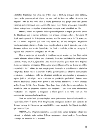 12
a trabalhos degradantes para sobreviver. Outras vezes se dão bem, consegue juntar dinheiro,
viajar e voltar para seu país de origem com uma condição financeira melhor. A maioria dos
imigrantes entra no país como turista e resolve permanecer, isso porque existe uma grande
burocracia para se conseguir vistos. A xenofobia nesses países é muito grande, pois os cidadãos
culpam os imigrantes e refugiados pela queda dos empregos, renda e qualidade de vida.
O Brasil, embora não seja muito atrativo para os imigrantes, é um país que acolhe, apesar
das dificuldades que os mesmos enfrentam com a língua, emprego, cultura e burocracia. O
Brasil recebe apenas 0.3% de imigrantes, enquanto a média internacional é de 3%, sendo que
das 200 milhões de pessoas que vivem aqui, apenas 600 mil são estrangeiras. O governo
trabalha para atrair estrangeiros legais, pois o país não enfrenta a crise de imigrantes que o resto
do mundo enfrenta aqui a crise é econômica. No Brasil, a condição jurídica do estrangeiro é
regulada pelo Estatuto dos Estrangeiros, lei 6964/81.
Hoje, o movimento da imigração é consideravelmente grande, em vista disso muitos
estados soberanos adotam políticas para a diminuição desse fluxo, estabelecendo restrições para
a entrada. Porém, em 2015, a presidente Dilma Rousseff anunciou que o Brasil estava de portas
abertas aos imigrantes e refugiados. Dilma editou uma medida provisória que liberou um crédito
extraordinário de 15 milhões de reais para programas de assistência e acolhimento a refugiados
e imigrantes. Foram criados os chamados CRAIS, que são centros de referência e atendimento
a imigrantes e refugiados, onde são oferecidas assistências especializadas a estrangeiros,
suporte jurídico, psicológico, social e oficinas de qualificação profissional. Existem duas
unidades funcionando em São Paulo, porém há uma previsão de instalação de novas unidades
no Rio Grande do Sul e Santa Catarina. Além disso, foram criados bancos para cadastros de
voluntários para os programas voltados aos refugiados. Com todos esses movimentos
beneficiários aos imigrantes e refugiados, o Brasil passou a ser visto com um país
comprometido com questões humanitárias.
Mais um ato do Brasil que deve inspirar outros países quanto às questões humanitárias,
é que em novembro de 2015 o Brasil deu gratuidade a refugiados e asilados para a emissão do
Registro Nacional do Estrangeiro que custa R$ 106,45 e para a emissão da cédula de identidade
que custa R$ 57,69.
O PRONATEC (Programa nacional de acesso ao ensino técnico e emprego) oferece aos
imigrantes e refugiados aulas gratuitas de língua portuguesa e cultura brasileira. Foram abertas
270 vagas em São Paulo e Rio de Janeiro.
 