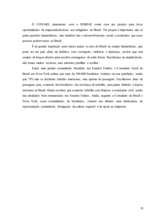 13
O CONARE, juntamente com o SEBRAE conta com um projeto para levar
oportunidades de empreendedorismo aos refugiados no Brasil. Tal projeto é importante não só
pelas questões humanitárias, mas também visa o desenvolvimento social e econômico que essas
pessoas podem trazer ao Brasil.
É de grande inspiração para outros países os atos do Brasil no campo humanitário, que
pode ser um país cheio de defeitos, com corrupção, violência e injustiças, porém que está
sempre de braços abertos para receber estrangeiros de onde forem. Recebemos na simplicidade,
não temos muitos recursos, mas sabemos partilhar e acolher.
Existe uma grande comunidade brasileira nos Estados Unidos, o Consulado Geral do
Brasil em Nova York estima que mais de 300.000 brasileiros residam em sua jurisdição, sendo
que 79% não se declaram cidadão americano, mas apenas de passagem. Escolheram dizer de
passagem, pois, a maioria dos brasileiros vão em busca de trabalho, para juntar dinheiro e depois
retornam ao Brasil. Dados revelam que a maioria trabalha com limpeza e construção civil, sendo
tais atividades bem remuneradas nos Estados Unidos. Ainda, segundo o Consulado do Brasil e
Nova York, essas comunidades de brasileiros, criaram nos últimos anos instituições de
representação comunitária, divulgação da cultura regional e de apoio ao imigrante.
 
