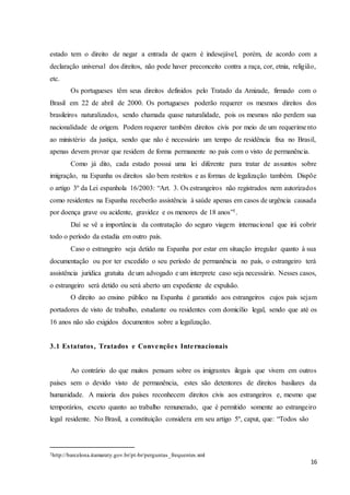 16
estado tem o direito de negar a entrada de quem é indesejável, porém, de acordo com a
declaração universal dos direitos, não pode haver preconceito contra a raça, cor, etnia, religião,
etc.
Os portugueses têm seus direitos definidos pelo Tratado da Amizade, firmado com o
Brasil em 22 de abril de 2000. Os portugueses poderão requerer os mesmos direitos dos
brasileiros naturalizados, sendo chamada quase naturalidade, pois os mesmos não perdem sua
nacionalidade de origem. Podem requerer também direitos civis por meio de um requerimento
ao ministério da justiça, sendo que não é necessário um tempo de residência fixa no Brasil,
apenas devem provar que residem de forma permanente no país com o visto de permanência.
Como já dito, cada estado possui uma lei diferente para tratar de assuntos sobre
imigração, na Espanha os direitos são bem restritos e as formas de legalização também. Dispõe
o artigo 3º da Lei espanhola 16/2003: “Art. 3. Os estrangeiros não registrados nem autorizados
como residentes na Espanha receberão assistência à saúde apenas em casos de urgência causada
por doença grave ou acidente, gravidez e os menores de 18 anos”1.
Daí se vê a importância da contratação do seguro viagem internacional que irá cobrir
todo o período da estadia em outro país.
Caso o estrangeiro seja detido na Espanha por estar em situação irregular quanto à sua
documentação ou por ter excedido o seu período de permanência no país, o estrangeiro terá
assistência jurídica gratuita de um advogado e um interprete caso seja necessário. Nesses casos,
o estrangeiro será detido ou será aberto um expediente de expulsão.
O direito ao ensino público na Espanha é garantido aos estrangeiros cujos pais sejam
portadores de visto de trabalho, estudante ou residentes com domicílio legal, sendo que até os
16 anos não são exigidos documentos sobre a legalização.
3.1 Estatutos, Tratados e Convenções Internacionais
Ao contrário do que muitos pensam sobre os imigrantes ilegais que vivem em outros
países sem o devido visto de permanência, estes são detentores de direitos basilares da
humanidade. A maioria dos países reconhecem direitos civis aos estrangeiros e, mesmo que
temporários, exceto quanto ao trabalho remunerado, que é permitido somente ao estrangeiro
legal residente. No Brasil, a constituição considera em seu artigo 5º, caput, que: “Todos são
1http://barcelona.itamaraty.gov.br/pt-br/perguntas_frequentes.xml
 