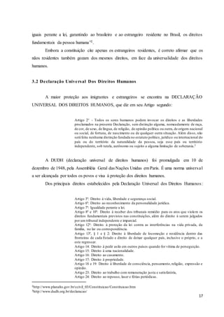 17
iguais perante a lei, garantindo ao brasileiro e ao estrangeiro residente no Brasil, os direitos
fundamentais da pessoa humana”2.
Embora a constituição cite apenas os estrangeiros residentes, é correto afirmar que os
nãos residentes também gozam dos mesmos direitos, em face da universalidade dos direitos
humanos.
3.2 Declaração Universal Dos Direitos Humanos
A maior proteção aos imigrantes e estrangeiros se encontra na DECLARAÇÃO
UNIVERSAL DOS DIREITOS HUMANOS, que diz em seu Artigo segundo:
Artigo 2° - Todos os seres humanos podem invocar os direitos e as liberdades
proclamados na presente Declaração, sem distinção alguma, nomeadamente de raça,
de cor, de sexo, de língua, de religião, de opinião política ou outra, de origem nacional
ou social, de fortuna, de nascimento ou de qualquer outra situação. Além disso, não
será feita nenhuma distinção fundada no estatuto político, jurídico ou internacional do
país ou do território da naturalidade da pessoa, seja esse país ou território
independente, sob tutela, autônomo ou sujeito a alguma limitação de soberania.3
A DUDH (declaração universal de direitos humanos) foi promulgada em 10 de
dezembro de 1948, pela Assembléia Geral das Nações Unidas em Paris. É uma norma universal
a ser alcançada por todos os povos e visa à proteção dos direitos humanos.
Dos principais direitos estabelecidos pela Declaração Universal dos Direitos Humanos:
Artigo 3º: Direito à vida, liberdade e segurança social.
Artigo 6º: Direito ao reconhecimento da personalidade jurídica.
Artigo 7º: Igualdade perante a lei.
Artigo 8º e 10º: Direito à receber dos tribunais remédio para os atos que violem os
direitos fundamentais previstos nas constituições, além do direito à serem julgados
por um tribunal independente e imparcial.
Artigo 12º: Direito à proteção da lei contra as interferências na vida privada, da
família, no lar ou correspondência.
Artigo 13º, § 1 e § 2: Direito à liberdade de locomoção e residência dentro das
fronteiras de cada Estado e direito de deixar qualquer país, inclusive o próprio, e a
este regressar.
Artigo 14: Direito à pedir asilo em outros países quando for vítima de perseguição.
Artigo 15: Direito à uma nacionalidade.
Artigo 16: Direito ao casamento.
Artigo 17: Direito à propriedade.
Artigo 18 e 19: Direito à liberdade de consciência, pensamento,religião, expressão e
opinião.
Artigo 23: Direito ao trabalho com remuneração justa e satisfatória,
Artigo 24: Direito ao repouso, laser e férias periódicas.
2http://www.planalto.gov.br/ccivil_03/Constituicao/Constituicao.htm
3http://www.dudh.org.br/declaracao/
 