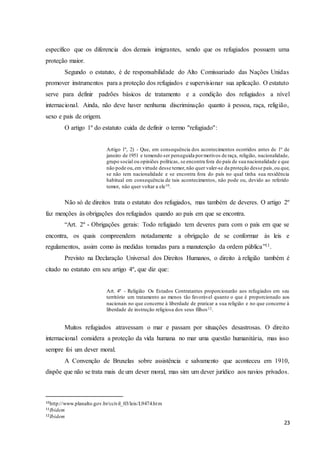 23
específico que os diferencia dos demais imigrantes, sendo que os refugiados possuem uma
proteção maior.
Segundo o estatuto, é de responsabilidade do Alto Comissariado das Nações Unidas
promover instrumentos para a proteção dos refugiados e supervisionar sua aplicação. O estatuto
serve para definir padrões básicos de tratamento e a condição dos refugiados a nível
internacional. Ainda, não deve haver nenhuma discriminação quanto à pessoa, raça, religião,
sexo e país de origem.
O artigo 1º do estatuto cuida de definir o termo ''refugiado'':
Artigo 1º, 2) - Que, em consequência dos acontecimentos ocorridos antes de 1º de
janeiro de 1951 e temendo ser perseguida pormotivos de raça, religião, nacionalidade,
grupo social ou opiniões políticas, se encontra fora do país de sua nacionalidade e que
não pode ou,em virtude desse temor,não quer valer-se da proteção desse país,ou que,
se não tem nacionalidade e se encontra fora do país no qual tinha sua residência
habitual em consequência de tais acontecimentos, não pode ou, devido ao referido
temor, não quer voltar a ele10.
Não só de direitos trata o estatuto dos refugiados, mas também de deveres. O artigo 2º
faz menções às obrigações dos refugiados quando ao país em que se encontra.
“Art. 2º - Obrigações gerais: Todo refugiado tem deveres para com o país em que se
encontra, os quais compreendem notadamente a obrigação de se conformar às leis e
regulamentos, assim como às medidas tomadas para a manutenção da ordem pública”11.
Previsto na Declaração Universal dos Direitos Humanos, o direito à religião também é
citado no estatuto em seu artigo 4º, que diz que:
Art. 4º - Religião Os Estados Contratantes proporcionarão aos refugiados em seu
território um tratamento ao menos tão favorável quanto o que é proporcionado aos
nacionais no que concerne à liberdade de praticar a sua religião e no que concerne à
liberdade de instrução religiosa dos seus filhos12.
Muitos refugiados atravessam o mar e passam por situações desastrosas. O direito
internacional considera a proteção da vida humana no mar uma questão humanitária, mas isso
sempre foi um dever moral.
A Convenção de Bruxelas sobre assistência e salvamento que aconteceu em 1910,
dispõe que não se trata mais de um dever moral, mas sim um dever jurídico aos navios privados.
10http://www.planalto.gov.br/ccivil_03/leis/L9474.htm
11Ibidem
12Ibidem
 