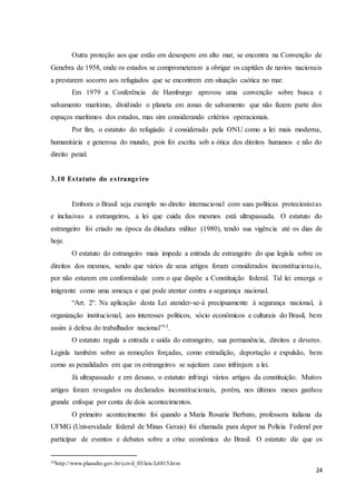 24
Outra proteção aos que estão em desespero em alto mar, se encontra na Convenção de
Genebra de 1958, onde os estados se comprometeram a obrigar os capitães de navios nacionais
a prestarem socorro aos refugiados que se encontrem em situação caótica no mar.
Em 1979 a Conferência de Hamburgo aprovou uma convenção sobre busca e
salvamento marítimo, dividindo o planeta em zonas de salvamento que não fazem parte dos
espaços marítimos dos estados, mas sim considerando critérios operacionais.
Por fim, o estatuto do refugiado é considerado pela ONU como a lei mais moderna,
humanitária e generosa do mundo, pois foi escrita sob a ótica dos direitos humanos e não do
direito penal.
3.10 Estatuto do estrangeiro
Embora o Brasil seja exemplo no direito internacional com suas políticas protecionistas
e inclusivas a estrangeiros, a lei que cuida dos mesmos está ultrapassada. O estatuto do
estrangeiro foi criado na época da ditadura militar (1980), tendo sua vigência até os dias de
hoje.
O estatuto do estrangeiro mais impede a entrada de estrangeiro do que legisla sobre os
direitos dos mesmos, sendo que vários de seus artigos foram considerados inconstitucionais,
por não estarem em conformidade com o que dispõe a Constituição federal. Tal lei enxerga o
imigrante como uma ameaça e que pode atentar contra a segurança nacional.
“Art. 2º. Na aplicação desta Lei atender-se-á precipuamente à segurança nacional, à
organização institucional, aos interesses políticos, sócio econômicos e culturais do Brasil, bem
assim à defesa do trabalhador nacional”13.
O estatuto regula a entrada e saída do estrangeiro, sua permanência, direitos e deveres.
Legisla também sobre as remoções forçadas, como extradição, deportação e expulsão, bem
como as penalidades em que os estrangeiros se sujeitam caso infrinjam a lei.
Já ultrapassado e em desuso, o estatuto infringi vários artigos da constituição. Muitos
artigos foram revogados ou declarados inconstitucionais, porém, nos últimos meses ganhou
grande enfoque por conta de dois acontecimentos.
O primeiro acontecimento foi quando a Maria Rosaria Berbato, professora italiana da
UFMG (Universidade federal de Minas Gerais) foi chamada para depor na Polícia Federal por
participar de eventos e debates sobre a crise econômica do Brasil. O estatuto diz que os
13http://www.planalto.gov.br/ccivil_03/leis/L6815.htm
 
