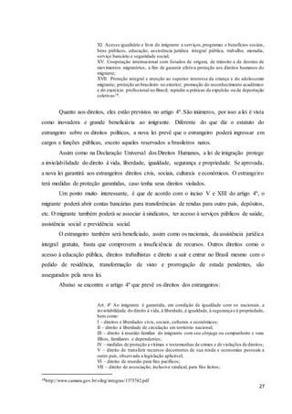 27
XI. Acesso igualitário e livre do imigrante a serviços,programas e benefícios sociais,
bens públicos, educação, assistência jurídica integral pública, trabalho, moradia,
serviço bancário e seguridade social;
XV. Cooperação internacional com Estados de origem, de trânsito e de destino de
movimentos migratórios, a fim de garantir efetiva proteção aos direitos humanos do
migrante;
XVII. Proteção integral e atenção ao superior interesse da criança e do adolescente
migrante; proteção ao brasileiro no exterior; promoção do reconhecimento acadêmico
e do exercício profissional no Brasil; repúdio a práticas de expulsão ou de deportação
coletivas18.
Quanto aos direitos, eles estão previstos no artigo 4º. São inúmeros, por isso a lei é vista
como inovadora e grande beneficiária ao imigrante. Diferente do que diz o estatuto do
estrangeiro sobre os direitos políticos, a nova lei prevê que o estrangeiro poderá ingressar em
cargos e funções públicas, exceto aqueles reservados a brasileiros natos.
Assim como na Declaração Universal dos Direitos Humanos, a lei de imigração protege
a inviolabilidade do direito à vida, liberdade, igualdade, segurança e propriedade. Se aprovada,
a nova lei garantirá aos estrangeiros direitos civis, sociais, culturais e econômicos. O estrangeiro
terá medidas de proteção garantidas, caso tenha seus direitos violados.
Um ponto muito interessante, é que de acordo com o inciso V e XIII do artigo 4º, o
migrante poderá abrir contas bancárias para transferências de rendas para outro país, depósitos,
etc. O migrante também poderá se associar à sindicatos, ter acesso à serviços públicos de saúde,
assistência social e previdência social.
O estrangeiro também será beneficiado, assim como os nacionais, da assistência jurídica
integral gratuita, basta que comprovem a insuficiência de recursos. Outros direitos como o
acesso à educação pública, direitos trabalhistas e direito a sair e entrar no Brasil mesmo com o
pedido de residência, transformação de visto e prorrogação de estada pendentes, são
assegurados pela nova lei.
Abaixo se encontra o artigo 4º que prevê os direitos dos estrangeiros:
Art. 4º Ao imigrante é garantida, em condição de igualdade com os nacionais, a
inviolabilidade do direito à vida, à liberdade, à igualdade, à segurança e à propriedade,
bem como:
I – direitos e liberdades civis, sociais, culturais e econômicos;
II – direito à liberdade de circulação em território nacional;
III – direito à reunião familiar do imigrante com seu cônjuge ou companheiro e seus
filhos, familiares e dependentes;
IV – medidas de proteção a vítimas e testemunhas de crimes e de violações de direitos;
V – direito de transferir recursos decorrentes de sua renda e economias pessoais a
outro país, observada a legislação aplicável;
VI – direito de reunião para fins pacíficos;
VII – direito de associação, inclusive sindical, para fins lícitos;
18http://www.camara.gov.br/sileg/integras/1373742.pdf
 