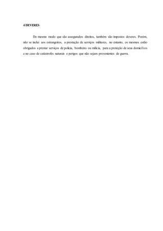 4 DEVERES
Do mesmo modo que são assegurados direitos, também são impostos deveres. Porém,
não se inclui aos estrangeiros, a prestação de serviços militares, no entanto, os mesmos estão
obrigados a prestar serviços de polícia, bombeiro ou milícia, para a proteção de seus domicílios
e no caso de catástrofes naturais e perigos que não sejam provenientes de guerra.
 