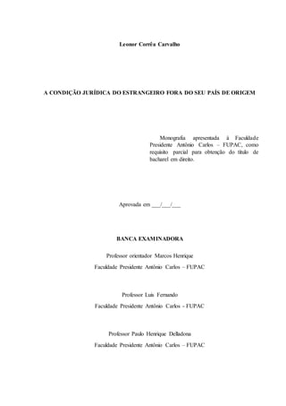 Leonor Corrêa Carvalho
A CONDIÇÃO JURÍDICA DO ESTRANGEIRO FORA DO SEU PAÍS DE ORIGEM
Monografia apresentada à Faculdade
Presidente Antônio Carlos – FUPAC, como
requisito parcial para obtenção do título de
bacharel em direito.
Aprovada em ___/___/___
BANCA EXAMINADORA
Professor orientador Marcos Henrique
Faculdade Presidente Antônio Carlos – FUPAC
Professor Luis Fernando
Faculdade Presidente Antônio Carlos - FUPAC
Professor Paulo Henrique Delladona
Faculdade Presidente Antônio Carlos – FUPAC
 