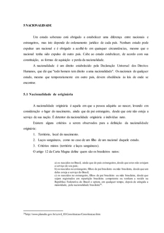 5 NACIONALIDADE
Um estado soberano está obrigado a estabelecer uma diferença entre nacionais e
estrangeiros, mas isto depende do ordenamento jurídico de cada país. Nenhum estado pode
expulsar um nacional e é obrigado a acolhê-lo em quaisquer circunstâncias, mesmo que o
nacional tenha sido expulso de outro país. Cabe ao estado estabelecer, de acordo com sua
constituição, as formas de aquisição e perda da nacionalidade.
A nacionalidade é um direito estabelecido pela Declaração Universal dos Direitos
Humanos, que diz que ''todo homem tem direito a uma nacionalidade''. Os nacionais de qualquer
estado, mesmo que temporariamente em outro país, devem obediência às leis de onde se
encontrar.
5.1 Nacionalidade de originária
A nacionalidade originária é aquela em que a pessoa adquiriu ao nascer, levando em
consideração o lugar do nascimento, ainda que de pai estrangeiro, desde que este não esteja a
serviço de sua nação. É detentor da nacionalidade originária o indivíduo nato.
Existem alguns critérios a serem observados para a definição da nacionalidade
originária:
1. Território, local do nascimento.
2. Laços sanguíneos, como no caso de um filho de um nacional daquele estado.
3. Critérios mistos (território e laços sanguíneos).
O artigo 12 da Carta Magna define quem são os brasileiros natos:
a) os nascidos no Brasil, ainda que de pais estrangeiros,desde que estes não estejam
a serviço de seu país;
b) os nascidos no estrangeiro, filhos de pai brasileiro ou mãe brasileira, desde que um
deles esteja a serviço do Brasil;
c) os nascidos no estrangeiro, filhos de pai brasileiro ou mãe brasileira, desde que
sejam registrados em repartição brasileira competente ou venham a residir na
República Federativa do Brasil e optem, em qualquer tempo, depois de atingida a
maioridade, pela nacionalidade brasileira20.
20http://www.planalto.gov.br/ccivil_03/Constituicao/Constituicao.htm
 