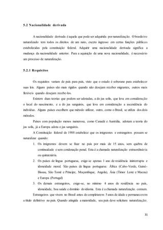 31
5.2 Nacionalidade derivada
A nacionalidade derivada é aquela que pode ser adquirida por naturalização. O brasileiro
naturalizado tem todos os direitos de um nato, exceto ingresso em certas funções públicas
estabelecidas pela constituição federal. Adquirir uma nacionalidade derivada significa a
mudança da nacionalidade anterior. Para a aquisição de uma nova nacionalidade, é necessário
um processo de naturalização.
5.2.1 Requisitos
Os requisitos variam de país para país, visto que o estado é soberano para estabelecer
suas leis. Alguns países são mais rígidos quando não desejam receber migrantes, outros mais
flexíveis quando desejam recebe-los.
Existem duas teorias que podem ser adotadas, a do jus solis, que leva em consideração
o local do nascimento, e a do jus sanguinis, que leva em consideração a ascendência do
indivíduo. Alguns países escolhem que método utilizar, outro, como o Brasil, se utiliza dos dois
métodos.
Países com população menos numerosa, como Canadá e Austrália, adotam a teoria do
jus solis, já a Europa adota o jus sanguinis.
A Constituição federal de 1988 estabelece que os imigrantes e estrangeiros possam se
naturalizar quando:
1. Os imigrantes devem se fixar no país por mais de 15 anos, sem quebra de
continuidade e sem condenação penal. Esta é a chamada naturalização extraordinária
ou quinzenária.
2. Os países de língua portuguesa, exige-se apenas 1 ano de residência ininterrupta e
idoneidade moral. São países de língua portuguesa: África (Cabo-Verde, Guiné-
Bissau, São Tomé e Príncipe, Moçambique, Angola), Ásia (Timor Leste e Macau)
e Europa (Portugal)
3. Os demais estrangeiros, exige-se, no mínimo 4 anos de residência no país,
idoneidade, boa saúde e domínio do idioma. Esta é a chamada naturalização comum.
Estrangeiros que vivem no Brasil antes de completarem 5 anos de idade e permanecerem
a título definitivo no país. Quando atingida a maioridade, seu país deve solicitara naturalização.
 