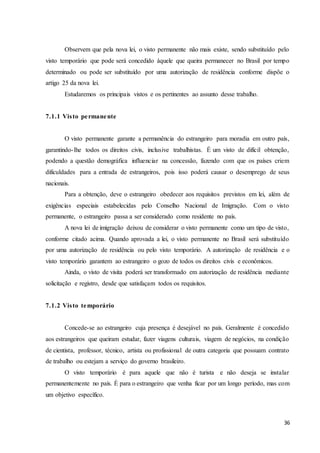 36
Observem que pela nova lei, o visto permanente não mais existe, sendo substituído pelo
visto temporário que pode será concedido àquele que queira permanecer no Brasil por tempo
determinado ou pode ser substituído por uma autorização de residência conforme dispõe o
artigo 25 da nova lei.
Estudaremos os principais vistos e os pertinentes ao assunto desse trabalho.
7.1.1 Visto permanente
O visto permanente garante a permanência do estrangeiro para moradia em outro país,
garantindo-lhe todos os direitos civis, inclusive trabalhistas. É um visto de difícil obtenção,
podendo a questão demográfica influenciar na concessão, fazendo com que os países criem
dificuldades para a entrada de estrangeiros, pois isso poderá causar o desemprego de seus
nacionais.
Para a obtenção, deve o estrangeiro obedecer aos requisitos previstos em lei, além de
exigências especiais estabelecidas pelo Conselho Nacional de Imigração. Com o visto
permanente, o estrangeiro passa a ser considerado como residente no país.
A nova lei de imigração deixou de considerar o visto permanente como um tipo de visto,
conforme citado acima. Quando aprovada a lei, o visto permanente no Brasil será substituído
por uma autorização de residência ou pelo visto temporário. A autorização de residência e o
visto temporário garantem ao estrangeiro o gozo de todos os direitos civis e econômicos.
Ainda, o visto de visita poderá ser transformado em autorização de residência mediante
solicitação e registro, desde que satisfaçam todos os requisitos.
7.1.2 Visto temporário
Concede-se ao estrangeiro cuja presença é desejável no país. Geralmente é concedido
aos estrangeiros que queiram estudar, fazer viagens culturais, viagem de negócios, na condição
de cientista, professor, técnico, artista ou profissional de outra categoria que possuam contrato
de trabalho ou estejam a serviço do governo brasileiro.
O visto temporário é para aquele que não é turista e não deseja se instalar
permanentemente no país. É para o estrangeiro que venha ficar por um longo período, mas com
um objetivo específico.
 