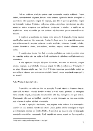 37
Pode ser obtido na jurisdição consular onde o estrangeiro mantém residência. Porém,
artistas, correspondentes de jornais, revistas, rádio, televisão, agência de notícias estrangeiras e
desportistas, não necessitam cumprir tal exigência, pelo fato de que suas profissões exigem
movimentação contínua. Cientistas, professores, artistas, desportistas e profissionais de outras
categorias, devem comprovar sua qualificação profissional e satisfazer as exigências do
regulamento, sendo necessário que sua profissão seja importante para o desenvolvimento
nacional.
O projeto de lei que tramita no plenário sobre a nova lei de imigração, trouxe algumas
modificações quanto ao visto temporário. O artigo 14 dispõe que o visto temporário poderá ser
concedido em caso de: pesquisa, ensino ou extensão acadêmica, tratamento de saúde, trabalho,
acolhida humanitária, estudo, férias-trabalho, atividade religiosa, serviço voluntário, dentre
outras.
O conceito desse tipo de visto dado pelo artigo estabelece que o visto temporário possa
ser concedido ao imigrante que venha ao Brasil com intuito de estabelecer residência por tempo
determinado.
A mais importante alteração foi quanto ao trabalho, pois antes era necessário cumprir
diversas exigências e ser o trabalho necessário ao país por falta de profissionais. O parágrafo 5º
do artigo 14 apenas dispõe que: “Art. 14. § 5º O visto temporário para trabalho poderá ser
concedido ao imigrante que venha exercer atividade laboral, com ou sem vínculo empregatício
no Brasil”23.
7.1.3 Visto de turista/visita
É concedido em caráter de visita ou recreação. É o mais simples e de menor duração,
sendo que, no Brasil a validade do visto de turista é de até 5 anos, garantindo ao estrangeiro
várias entradas no país, com estadas não excedentes a 90 dias, prorrogáveis por igual período.
O estrangeiro não pode ter finalidade migratória, ou seja, permanecer no país para moradia,
nem o intuito de realizar atividade remunerada.
Em meio a legislações tão diversas, uma pergunta muito realizada é se o estrangeiro,
que teve seu visto de turista vencido nos Estados Unidos, poderá retornar ao seu país de origem
e posteriormente retornar aos Estados Unidos. A resposta é que não, pois uma vez pego pelas
autoridades migratórias, o estrangeiro ficará impedido de retornar ao país por 3 anos se estiver
23http://www.camara.gov.br/sileg/integras/1373742.pdf
 