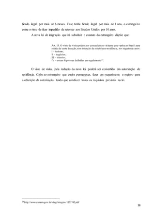 38
ficado ilegal por mais de 6 meses. Caso tenha ficado ilegal por mais de 1 ano, o estrangeiro
corre o risco de ficar impedido de retornar aos Estados Unidos por 10 anos.
A nova lei de imigração que irá substituir o estatuto do estrangeiro dispõe que:
Art. 13. O visto de visita poderá ser concedido ao visitante que venha ao Brasil para
estada de curta duração,sem intenção de estabelecerresidência, nos seguintes casos:
I – turismo;
II – negócios;
III – trânsito;
IV – outras hipóteses definidas emregulamento24.
O visto de visita, pela redação da nova lei, poderá ser convertido em autorização de
residência. Cabe ao estrangeiro que queira permanecer, fazer um requerimento e registro para
a obtenção da autorização, tendo que satisfazer todos os requisitos previstos na lei.
24http://www.camara.gov.br/sileg/integras/1373742.pdf
 