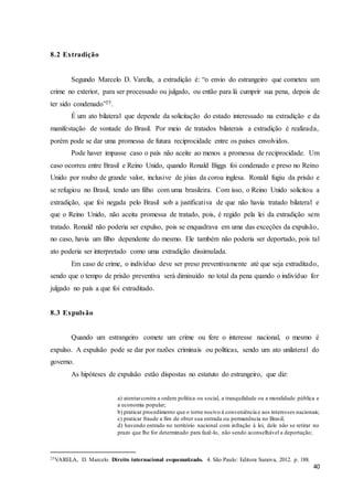 40
8.2 Extradição
Segundo Marcelo D. Varella, a extradição é: “o envio do estrangeiro que cometeu um
crime no exterior, para ser processado ou julgado, ou então para lá cumprir sua pena, depois de
ter sido condenado”25.
É um ato bilateral que depende da solicitação do estado interessado na extradição e da
manifestação de vontade do Brasil. Por meio de tratados bilaterais a extradição é realizada,
porém pode se dar uma promessa de futura reciprocidade entre os países envolvidos.
Pode haver impasse caso o país não aceite ao menos a promessa de reciprocidade. Um
caso ocorreu entre Brasil e Reino Unido, quando Ronald Biggs foi condenado e preso no Reino
Unido por roubo de grande valor, inclusive de jóias da coroa inglesa. Ronald fugiu da prisão e
se refugiou no Brasil, tendo um filho com uma brasileira. Com isso, o Reino Unido solicitou a
extradição, que foi negada pelo Brasil sob a justificativa de que não havia tratado bilateral e
que o Reino Unido, não aceita promessa de tratado, pois, é regido pela lei da extradição sem
tratado. Ronald não poderia ser expulso, pois se enquadrava em uma das exceções da expulsão,
no caso, havia um filho dependente do mesmo. Ele também não poderia ser deportado, pois tal
ato poderia ser interpretado como uma extradição dissimulada.
Em caso de crime, o indivíduo deve ser preso preventivamente até que seja extraditado,
sendo que o tempo de prisão preventiva será diminuído no total da pena quando o indivíduo for
julgado no país a que foi extraditado.
8.3 Expulsão
Quando um estrangeiro comete um crime ou fere o interesse nacional, o mesmo é
expulso. A expulsão pode se dar por razões criminais ou políticas, sendo um ato unilateral do
governo.
As hipóteses de expulsão estão dispostas no estatuto do estrangeiro, que diz:
a) atentarcontra a ordem política ou social, a tranquilidade ou a moralidade pública e
a economia popular;
b) praticar procedimento que o torne nocivo à conveniência e aos interesses nacionais;
c) praticar fraude a fim de obter sua entrada ou permanência no Brasil;
d) havendo entrado no território nacional com infração à lei, dele não se retirar no
prazo que lhe for determinado para fazê-lo, não sendo aconselhável a deportação;
25VARELA, D. Marcelo. Direito internacional esquematizado. 4. São Paulo: Editora Saraiva, 2012. p. 188.
 