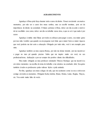 AGRADECIMENTO
Agradeço à Deus pela força durante todo o curso de direito. Pensei em desistir em muitos
momentos, por não ser o curso dos meus sonhos, mas eu escolhi terminar, pois sei da
importância do direito na sociedade. O futuro pertence à Deus, talvez um dia eu ache o motivo
de ter escolhido esse curso, talvez um dia eu trabalhe nessa área, o que eu sei é que nada é por
acaso.
Agradeço à minha mãe Eliana por todos os esforços para pagar o curso, sou muito grata
por isso mãe. Lembro que quando eu era pequena você dizia que o maior bem e a maior riqueza
que você poderia me dar seria a educação. Obrigada por tudo mãe, você é um exemplo para
mim.
Agradeço também ao meu esposo Roney, por não me deixar desistir, por me incentivar
e pegar no meu pé quando preciso. Saiba que me inspiro muito em você, no seu
profissionalismo, dedicação e por ser sempre tão positivo diante das dificuldades.
Meu muito obrigada ao meu professor orientador Marcos Henrique que me incentivou
em vários momentos na escolha do tema do trabalho e me orientou na conclusão dele. Sou grata
também à todos os professores pelas valiosas lições e pela amizade.
Por fim, agradeço aos meus colegas de sala, que me aceitaram como eu sou e estiveram
comigo em todos os momentos. Obrigada Karla, Isabela, Bruno, Denise, Laine, Regina, Thayza,
etc. Vou sentir muita falta de vocês.
 