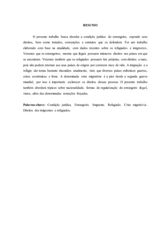 RESUMO
O presente trabalho busca abordar a condição jurídica do estrangeiro, expondo seus
direitos, bem como tratados, convenções e estatutos que os defendem. Foi um trabalho
elaborado com base na atualidade, com dados recentes sobre os refugiados e imigrantes.
Veremos que os estrangeiros, mesmo que ilegais possuem inúmeros direitos nos países em que
se encontram. Veremos também que os refugiados possuem leis próprias, com direitos a mais,
pois não podem retornar aos seus países de origem por correrem risco de vida. A imigração e o
refúgio são temas bastante discutidos atualmente, visto que diversos países enfrentam guerras,
crises econômicas e fome. A denominada crise migratória é a pior desde a segunda guerra
mundial, por isso é importante esclarecer os direitos dessas pessoas. O presente trabalho
também abordará tópicos sobre nacionalidade, formas de regularização do estrangeiro ilegal,
vistos, além das denominadas remoções forçadas.
Palavras-chave: Condição jurídica. Estrangeiro. Imigrante. Refugiado. Crise migratória.
Direitos dos imigrantes e refugiados.
 