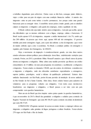 12
a trabalhos degradantes para sobreviver. Outras vezes se dão bem, consegue juntar dinheiro,
viajar e voltar para seu país de origem com uma condição financeira melhor. A maioria dos
imigrantes entra no país como turista e resolve permanecer, isso porque existe uma grande
burocracia para se conseguir vistos. A xenofobia nesses países é muito grande, pois os cidadãos
culpam os imigrantes e refugiados pela queda dos empregos, renda e qualidade de vida.
O Brasil, embora não seja muito atrativo para os imigrantes, é um país que acolhe, apesar
das dificuldades que os mesmos enfrentam com a língua, emprego, cultura e burocracia. O
Brasil recebe apenas 0.3% de imigrantes, enquanto a média internacional é de 3%, sendo que
das 200 milhões de pessoas que vivem aqui, apenas 600 mil são estrangeiras. O governo
trabalha para atrair estrangeiros legais, pois o país não enfrenta a crise de imigrantes que o resto
do mundo enfrenta aqui a crise é econômica. No Brasil, a condição jurídica do estrangeiro é
regulada pelo Estatuto dos Estrangeiros, lei 6964/81.
Hoje, o movimento da imigração é consideravelmente grande, em vista disso muitos
estados soberanos adotam políticas para a diminuição desse fluxo, estabelecendo restrições para
a entrada. Porém, em 2015, a presidente Dilma Rousseff anunciou que o Brasil estava de portas
abertas aos imigrantes e refugiados. Dilma editou uma medida provisória que liberou um crédito
extraordinário de 15 milhões de reais para programas de assistência e acolhimento a refugiados
e imigrantes. Foram criados os chamados CRAIS, que são centros de referência e atendimento
a imigrantes e refugiados, onde são oferecidas assistências especializadas a estrangeiros,
suporte jurídico, psicológico, social e oficinas de qualificação profissional. Existem duas
unidades funcionando em São Paulo, porém há uma previsão de instalação de novas unidades
no Rio Grande do Sul e Santa Catarina. Além disso, foram criados bancos para cadastros de
voluntários para os programas voltados aos refugiados. Com todos esses movimentos
beneficiários aos imigrantes e refugiados, o Brasil passou a ser visto com um país
comprometido com questões humanitárias.
Mais um ato do Brasil que deve inspirar outros países quanto às questões humanitárias,
é que em novembro de 2015 o Brasil deu gratuidade a refugiados e asilados para a emissão do
Registro Nacional do Estrangeiro que custa R$ 106,45 e para a emissão da cédula de identidade
que custa R$ 57,69.
O PRONATEC (Programa nacional de acesso ao ensino técnico e emprego) oferece aos
imigrantes e refugiados aulas gratuitas de língua portuguesa e cultura brasileira. Foram abertas
270 vagas em São Paulo e Rio de Janeiro.
 