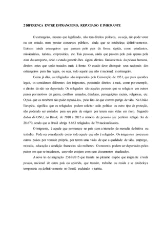 2 DIFERENÇA ENTRE ESTRANGEIRO, REFUGIADO EIMIGRANTE
O estrangeiro, mesmo que legalizado, não tem direitos políticos, ou seja, não pode votar
ou ser votado, nem prestar concursos públicos, ainda que se estabeleça definitivamente.
Existem ainda estrangeiros que passam pelo país de forma rápida, como estudantes,
missionários, turistas, empresários, etc. Tais pessoas, ainda que passem pelo país apenas pela
zona do aeroporto, deve o estado garantir-lhes alguns direitos fundamentais da pessoa humana,
direitos estes que serão tratados mais à frente. O estado deve distinguir seus nacionais dos
estrangeiros para fins legais, ou seja, todo aquele que não é nacional, é estrangeiro.
Como já dito, os refugiados são amparados pela Convenção de 1951, que para questões
legais, os consideram diferentes dos imigrantes, possuindo direitos a mais, como por exemplo,
o direito de não ser deportado. Os refugiados são aquelas pessoas que se refugiam em outros
países por motivos de guerra, conflitos armados, ditaduras, perseguições raciais, religiosas, etc.
O país que os recebem não pode expulsá-los, pelo fato de que correm perigo de vida. Na União
Européia, significa que os refugiados podem solicitar asilo político ou outro tipo de proteção,
não podendo ser enviados para seu país de origem por terem suas vidas em risco. Segundo
dados da ONU, no Brasil, de 2010 a 2015 o número de pessoas que pediram refúgio foi de
28.670, sendo que o Brasil abriga 8.863 refugiados de 79 nacionalidades.
O imigrante, é aquele que permanece no país com a intenção de moradia definitiva ou
trabalho. Pode ser considerado como todo aquele que não é refugiado. Os imigrantes procuram
outros países por vontade própria, por terem uma visão de que a qualidade de vida, emprego,
moradia, educação e condição financeira são melhores. Os mesmos podem ser deportados pelos
países em que se instalaram, caso não estejam com seus documentos atualizados.
A nova lei de imigração 2516/2015 que tramita no plenário dispõe que imigrante é toda
pessoa, nacional de outro país ou apátrida, que transite, trabalhe ou resida e se estabeleça
temporária ou definitivamente no Brasil, excluindo o turista.
 