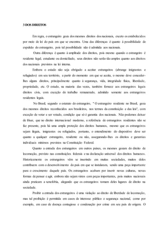 3 DOS DIREITOS
Em regra, o estrangeiro goza dos mesmos direitos dos nacionais, exceto os estabelecidos
por meio de lei do país em que se encontra. Uma das diferenças é quanto à possibilidade de
expulsão do estrangeiro, pois tal possibilidade não é admitida aos nacionais.
Outra diferença é quanto à amplitude dos direitos, pois mesmo quando o estrangeiro é
residente legal, estudante ou domiciliado, seus direitos não serão tão amplos quanto aos direitos
dos nacionais previstos na lei interna.
Embora o estado não seja obrigado a aceitar estrangeiros (abrange imigrantes e
refugiados) em seu território, a partir do momento em que se aceita, o mesmo deve conceder-
lhes alguns direitos, principalmente quanto à segurança, vida, integridade física, liberdade,
propriedade, etc. O estado, na maioria das vezes, também fornece aos estrangeiros legais
direitos civis, com exceção do trabalho remunerado, admitido somente aos estrangeiros
residentes legais.
No Brasil, segundo o estatuto do estrangeiro, '' O estrangeiro residente no Brasil, goza
dos mesmos direitos reconhecidos aos brasileiros, nos termos da constituição e das leis'', com
exceção de votar e ser votado, condição que só é garantia dos nacionais. Não podemos deixar
de frisar, que no direito internacional moderno, a referência de estrangeiros residentes não se
faz presente, pois há uma ampla proteção dos direitos humanos, mesmo que os estrangeiros
sejam ilegais, imigrantes ou refugiados, portanto, o entendimento do dispositivo deve ser
quanto a qualquer estrangeiro, residente ou não, assegurando-lhes os direitos e garantias
individuais mínimos previstos na Constituição Federal.
Quanto a entrada dos estrangeiros em outros países, os mesmos gozam do direito de
locomoção, previsto nas constituições federais e na declaração universal dos direitos humanos.
Historicamente os estrangeiros vêm se inserindo em muitas sociedades, muitos deles
contribuem com o desenvolvimento do país em que se instalaram, sendo uma peça importante
para o crescimento daquele país. Os estrangeiros acabam por inserir novas culturas, novas
formas de pensar e agir, embora não sejam vistos com peças importantes, pois muitos nacionais
ainda praticam a xenofobia, alegando que os estrangeiros tomam deles lugares de direito na
sociedade.
Proibir a entrada dos estrangeiros é uma violação ao direito de liberdade de locomoção,
mas tal proibição é permitida em casos de interesse público e segurança nacional, como por
exemplo, em caso de doença contagiosa e condenação por crime em seu país de origem. O
 