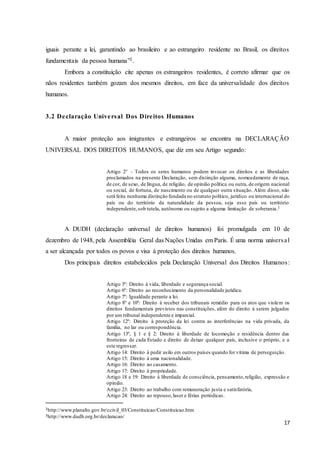17
iguais perante a lei, garantindo ao brasileiro e ao estrangeiro residente no Brasil, os direitos
fundamentais da pessoa humana”2.
Embora a constituição cite apenas os estrangeiros residentes, é correto afirmar que os
nãos residentes também gozam dos mesmos direitos, em face da universalidade dos direitos
humanos.
3.2 Declaração Universal Dos Direitos Humanos
A maior proteção aos imigrantes e estrangeiros se encontra na DECLARAÇÃO
UNIVERSAL DOS DIREITOS HUMANOS, que diz em seu Artigo segundo:
Artigo 2° - Todos os seres humanos podem invocar os direitos e as liberdades
proclamados na presente Declaração, sem distinção alguma, nomeadamente de raça,
de cor, de sexo, de língua, de religião, de opinião política ou outra, de origem nacional
ou social, de fortuna, de nascimento ou de qualquer outra situação. Além disso, não
será feita nenhuma distinção fundada no estatuto político, jurídico ou internacional do
país ou do território da naturalidade da pessoa, seja esse país ou território
independente,sob tutela, autônomo ou sujeito a alguma limitação de soberania.3
A DUDH (declaração universal de direitos humanos) foi promulgada em 10 de
dezembro de 1948, pela Assembléia Geral das Nações Unidas em Paris. É uma norma universal
a ser alcançada por todos os povos e visa à proteção dos direitos humanos.
Dos principais direitos estabelecidos pela Declaração Universal dos Direitos Humanos:
Artigo 3º: Direito à vida, liberdade e segurança social.
Artigo 6º: Direito ao reconhecimento da personalidade jurídica.
Artigo 7º: Igualdade perante a lei.
Artigo 8º e 10º: Direito à receber dos tribunais remédio para os atos que violem os
direitos fundamentais previstos nas constituições, além do direito à serem julgados
por um tribunal independente e imparcial.
Artigo 12º: Direito à proteção da lei contra as interferências na vida privada, da
família, no lar ou correspondência.
Artigo 13º, § 1 e § 2: Direito à liberdade de locomoção e residência dentro das
fronteiras de cada Estado e direito de deixar qualquer país, inclusive o próprio, e a
este regressar.
Artigo 14: Direito à pedir asilo em outros países quando for vítima de perseguição.
Artigo 15: Direito à uma nacionalidade.
Artigo 16: Direito ao casamento.
Artigo 17: Direito à propriedade.
Artigo 18 e 19: Direito à liberdade de consciência, pensamento,religião, expressão e
opinião.
Artigo 23: Direito ao trabalho com remuneração justa e satisfatória,
Artigo 24: Direito ao repouso,laser e férias periódicas.
2http://www.planalto.gov.br/ccivil_03/Constituicao/Constituicao.htm
3http://www.dudh.org.br/declaracao/
 