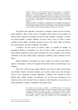 18
Artigo 25: Direito a um nível de vida suficiente para lhe assegurar e à sua família a
saúde e o bem-estar, principalmente quanto à alimentação, ao vestuário, ao
alojamento, à assistência médica e ainda quanto aos serviços sociais necessários, e
tem direito à segurança no desemprego, na doença, na invalidez, na viuvez, na velhice
ou noutros casos de perda de meios de subsistência porcircunstâncias independentes
da sua vontade. A maternidade e a infância têm direito a ajuda e a assistência
especiais.
Artigo 26: Direito à educação. A educação deve ser gratuita, pelo menos a
correspondente ao ensino elementar fundamental. O ensino elementar é obrigatório.
O ensino técnico e profissional deversergeneralizado; o acesso aos estudos superiores
deve estaraberto a todos em plena igualdade, em função do seu mérito4.
Uma questão muito importante é que mesmo o estrangeiro estando com visto de turista,
poderá matricular o filho em uma escola. O Consulado Geral do Brasil em Los Angeles nos
Estados Unidos respondeu essa pergunta em seu site oficial. Segundo o consulado, as escolas
não podem perguntar a situação migratória da pessoa, tendo o dever de aceitar os alunos
residentes em suas cidades. No entanto, presume-se que se o visto estiver válido, sua intenção
não é de permanecer, não sendo considerado um residente.
A matrícula em uma escola nos Estados Unidos vai depender da intenção de
permanência definitiva do estrangeiro. Se o visto de turista é válido a escola pode aceitar o
aluno mediante pagamento de taxas, porém é um grande risco, pois o estrangeiro estará violando
a finalidade do seu visto, ficando sujeito à deportação e problemas quanto à obtenção de vistos
futuros.
Quanto à liberdade de locomoção, em suma, o estado tem o direito de não admitir o
ingresso de estrangeiros, desde que tal negação não seja feita baseada em discriminação racial
e religiosa.
Desde 2013 o Brasil tem uma política diferente para receber os Sírios em decorrência
das constantes violações dos direitos humanos que os mesmos sofrem em seu país de origem.
Trata-se de uma autorização às missões diplomáticas à emitirem vistos especiais aos Sírios
afetados pelos conflitos armados. Tal autorização teve em 2015 uma prorrogação de sua
duração por mais 2 anos. Esse tipo de visto é chamado de visto humanitário, pois prestam-se às
razões humanitárias. Segundo a Organização das Nações Unidas:
Em outubro do ano passado, o Comitê e o ACNUR firmaram um acordo de
cooperação para garantir mais eficiência no processo de concessão de vistos especiais
a pessoas afetadas pelo conflito na Síria. O objetivo da parceria é definir
procedimentos e ações conjuntas, identificar pessoas, familiares e casos sensíveis,
além de auxiliar as unidades consulares brasileira na emissão dos documentos e no
processamento rápido e seguro das emissões de vistos humanitários nas
4http://www.dudh.org.br/declaracao/
 