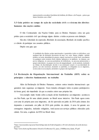 19
representações consulares brasileiras da Jordânia, do Líbano e da Turquia – países que
fazem fronteira com a Síria5.
3.3 Guia prático no campo de ação da sociedade civil e o sistema dos direitos
humanos das nações unidas
O Alto Comissariado das Nações Unidas para os Direitos Humanos criou um guia
prático para a sociedade civil que abrange alguns direitos a todas as pessoas sem distinção.
São eles: Liberdade de expressão, liberdade de associação, liberdade de reunião pacífica
e o direito de participar nos assuntos públicos.
Dispõe este guia que:
A totalidade dos direitos acima mencionados é garantida a todos os indivíduos, sem
qualquer tipo de distinção decorrente da raça, cor, sexo, língua, religião, opinião
política ou outra, identidade de género, origem nacional ou social, bens, nascimento
ou qualquer outro estatuto. Estes direitos aplicam-se às mulheres, às crianças, aos
povos indígenas, às pessoas portadoras de deficiência, às pessoas pertencentes a
grupos minoritários ou grupos em risco de marginalização ou de exclusão, incluindo
as vítimas de discriminação devido à sua orientação sexual e à sua identidade de
género, aos não nacionais, incluindo os apátridas, os refugiados ou os migrantes,
assim como às associações,incluindo os grupos não registados.6
3.4 Declaração da Organização Internacional do Trabalho (OIT) sobre os
princípios e direitos fundamentais no trabalho
Além da Declaração de Direitos Humanos, existem outros tratados internacionais que
garantem mais segurança ao imigrante. Esses tratados abrangem todos os países participantes
de forma geral, não impedindo de que os estados criem suas próprias leis.
Um exemplo muito bonito sobre a criação de leis beneficiárias aos imigrantes aconteceu
em São Paulo, que foi uma cidade pioneira no Brasil nessa iniciativa. São Paulo agora conta
com uma lei própria para seus imigrantes, ela foi aprovada em junho de 2016 pela câmara dos
deputados e sancionada em julho de 2016 pelo prefeito da cidade. A nova lei garante aos
estrangeiros imigrados, incluindo refugiados, total acesso aos serviços públicos oferecidos pela
cidade. Em nota, a agência da ONU no Brasil disse:
5https://nacoesunidas.org/acnur-brasil-abriga-mais-de-8-mil-refugiados-e-28-mil-solicitantes-de-asilo-destaca-
governo/
6http://www.ohchr.org/Documents/AboutUs/CivilSociety/CS_space_UNHRSystem_Guide_PT.pdf
 