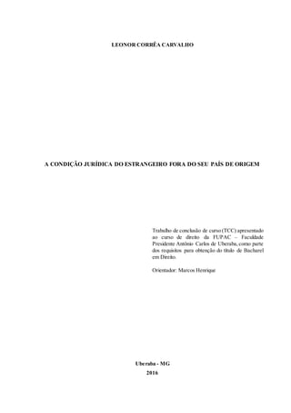 LEONOR CORRÊA CARVALHO
A CONDIÇÃO JURÍDICA DO ESTRANGEIRO FORA DO SEU PAÍS DE ORIGEM
Trabalho de conclusão de curso (TCC) apresentado
ao curso de direito da FUPAC – Faculdade
Presidente Antônio Carlos de Uberaba,como parte
dos requisitos para obtenção do título de Bacharel
em Direito.
Orientador: Marcos Henrique
Uberaba - MG
2016
 