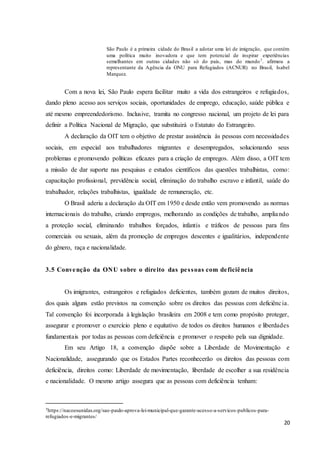 20
São Paulo é a primeira cidade do Brasil a adotar uma lei de imigração, que contém
uma política muito inovadora e que tem potencial de inspirar experiências
semelhantes em outras cidades não só do país, mas do mundo7. afirmou a
representante da Agência da ONU para Refugiados (ACNUR) no Brasil, Isabel
Marquez.
Com a nova lei, São Paulo espera facilitar muito a vida dos estrangeiros e refugiados,
dando pleno acesso aos serviços sociais, oportunidades de emprego, educação, saúde pública e
até mesmo empreendedorismo. Inclusive, tramita no congresso nacional, um projeto de lei para
definir a Política Nacional de Migração, que substituirá o Estatuto do Estrangeiro.
A declaração da OIT tem o objetivo de prestar assistência às pessoas com necessidades
sociais, em especial aos trabalhadores migrantes e desempregados, solucionando seus
problemas e promovendo políticas eficazes para a criação de empregos. Além disso, a OIT tem
a missão de dar suporte nas pesquisas e estudos científicos das questões trabalhistas, como:
capacitação profissional, previdência social, eliminação do trabalho escravo e infantil, saúde do
trabalhador, relações trabalhistas, igualdade de remuneração, etc.
O Brasil aderiu a declaração da OIT em 1950 e desde então vem promovendo as normas
internacionais do trabalho, criando empregos, melhorando as condições de trabalho, ampliando
a proteção social, eliminando trabalhos forçados, infantis e tráficos de pessoas para fins
comerciais ou sexuais, além da promoção de empregos descentes e igualitários, independente
do gênero, raça e nacionalidade.
3.5 Convenção da ONU sobre o direito das pessoas com deficiência
Os imigrantes, estrangeiros e refugiados deficientes, também gozam de muitos direitos,
dos quais alguns estão previstos na convenção sobre os direitos das pessoas com deficiência.
Tal convenção foi incorporada à legislação brasileira em 2008 e tem como propósito proteger,
assegurar e promover o exercício pleno e equitativo de todos os direitos humanos e liberdades
fundamentais por todas as pessoas com deficiência e promover o respeito pela sua dignidade.
Em seu Artigo 18, a convenção dispõe sobre a Liberdade de Movimentação e
Nacionalidade, assegurando que os Estados Partes reconhecerão os direitos das pessoas com
deficiência, direitos como: Liberdade de movimentação, liberdade de escolher a sua residência
e nacionalidade. O mesmo artigo assegura que as pessoas com deficiência tenham:
7https://nacoesunidas.org/sao-paulo-aprova-lei-municipal-que-garante-acesso-a-servicos-publicos-para-
refugiados-e-migrantes/
 