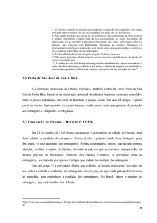 21
1. a) Tenhamo direito de adquirir nacionalidade e mudar de nacionalidade e não sejam
privadas arbitrariamente de sua nacionalidade em razão de sua deficiência;
b) Não sejam privadas,por causa de sua deficiência, da competência de obter, possuir
e utilizar documento comprovante de sua nacionalidade ou outro documento de
identidade, ou de recorrer a processos relevantes, tais como Convenção sobre os
Direitos das Pessoas com Deficiência Secretaria de Direitos Humanos 43
procedimentos relativos à imigração, que forem necessários para facilitar o exercício
de seu direito à liberdade de movimentação;
c) Tenham liberdade de sair de qualquer país, inclusive do seu; e
d) Não sejam privadas, arbitrariamente ou por causa de sua deficiência, do direito de
entrar no próprio país.
2. As crianças com deficiência serão registradas imediatamente após o nascimento e
terão, desde o nascimento, o direito a um nome, o direito de adquirir nacionalidade e,
tanto quanto possível,o direito de conhecer seus pais e de ser cuidadas por eles8.
3.6 Pacto de São José da Costa Rica
A Convenção Americana de Direitos Humanos, também conhecida como Pacto de San
José da Costa Rica, baseia-se na declaração universal dos direitos humanos e procura consolidar
entre os países americanos um ideal de liberdade e justiça social. Em seus 81 artigos, o pacto
prevê os direitos fundamentais da pessoa humana, sendo assim, mais uma garantia de proteção
aos estrangeiros, imigrantes e refugiados.
3.7 Convenção de Havana – Decreto nº 18.956
Em 22 de outubro de 1929 foram sancionadas 6 convenções na cidade de Havana, uma
delas relativa a condição do estrangeiro. Como já dito, o próprio estado deve distinguir, para
fins legais, os seus nacionais dos estrangeiros. Porém, o estrangeiro, mesmo que na mais remota
situação, também é sujeito de direitos, devendo o país em que se encontra, assegurar-lhe os
direitos previsto na Declaração Universal dos Direitos Humanos. A convenção sobre os
estrangeiros, é composta por apenas 9 artigos que tratam da condição do estrangeiro.
Em seu artigo 1º a convenção dispõe que é direito do estado estabelecer, por meio de
leis, sobre a entrada e residência de estrangeiros em seu país, ou seja, cada país poderá ter uma
lei específica para estabelecer a condição dos estrangeiros. No Brasil, vigora o estatuto do
estrangeiro, que será tratado mais à frente.
8http://www.pessoacomdeficiencia.gov.br/app/sites/default/files/publicacoes/convencaopessoascomdeficiencia.p
df
 