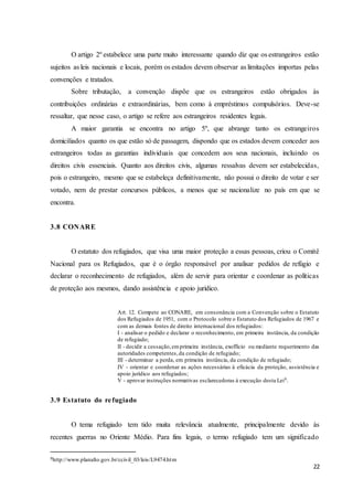 22
O artigo 2º estabelece uma parte muito interessante quando diz que os estrangeiros estão
sujeitos as leis nacionais e locais, porém os estados devem observar as limitações importas pelas
convenções e tratados.
Sobre tributação, a convenção dispõe que os estrangeiros estão obrigados às
contribuições ordinárias e extraordinárias, bem como à empréstimos compulsórios. Deve-se
ressaltar, que nesse caso, o artigo se refere aos estrangeiros residentes legais.
A maior garantia se encontra no artigo 5º, que abrange tanto os estrangeiros
domiciliados quanto os que estão só de passagem, dispondo que os estados devem conceder aos
estrangeiros todas as garantias individuais que concedem aos seus nacionais, incluindo os
direitos civis essenciais. Quanto aos direitos civis, algumas ressalvas devem ser estabelecidas,
pois o estrangeiro, mesmo que se estabeleça definitivamente, não possui o direito de votar e ser
votado, nem de prestar concursos públicos, a menos que se nacionalize no país em que se
encontra.
3.8 CONARE
O estatuto dos refugiados, que visa uma maior proteção a essas pessoas, criou o Comitê
Nacional para os Refugiados, que é o órgão responsável por analisar pedidos de refúgio e
declarar o reconhecimento de refugiados, além de servir para orientar e coordenar as políticas
de proteção aos mesmos, dando assistência e apoio jurídico.
Art. 12. Compete ao CONARE, em consonância com a Convenção sobre o Estatuto
dos Refugiados de 1951, com o Protocolo sobre o Estatuto dos Refugiados de 1967 e
com as demais fontes de direito internacional dos refugiados:
I - analisar o pedido e declarar o reconhecimento, em primeira instância, da condição
de refugiado;
II - decidir a cessação,emprimeira instância, exofficio ou mediante requerimento das
autoridades competentes,da condição de refugiado;
III - determinar a perda, em primeira instância, da condição de refugiado;
IV - orientar e coordenar as ações necessárias à eficácia da proteção, assistência e
apoio jurídico aos refugiados;
V - aprovar instruções normativas esclarecedoras à execução desta Lei9.
3.9 Estatuto do refugiado
O tema refugiado tem tido muita relevância atualmente, principalmente devido às
recentes guerras no Oriente Médio. Para fins legais, o termo refugiado tem um significado
9http://www.planalto.gov.br/ccivil_03/leis/L9474.htm
 