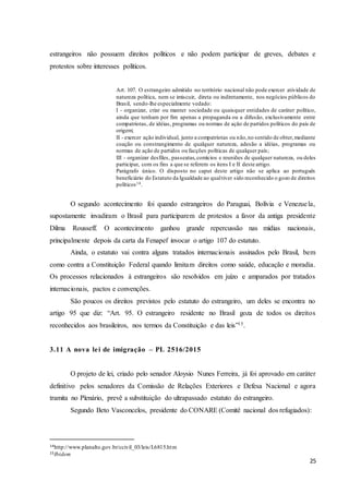 25
estrangeiros não possuem direitos políticos e não podem participar de greves, debates e
protestos sobre interesses políticos.
Art. 107. O estrangeiro admitido no território nacional não pode exercer atividade de
natureza política, nem se imiscuir, direta ou indiretamente, nos negócios públicos do
Brasil, sendo-lhe especialmente vedado:
I - organizar, criar ou manter sociedade ou quaisquer entidades de caráter político,
ainda que tenham por fim apenas a propaganda ou a difusão, exclusivamente entre
compatriotas, de idéias, programas ou normas de ação de partidos políticos do país de
origem;
II - exercer ação individual, junto a compatriotas ou não,no sentido de obter,mediante
coação ou constrangimento de qualquer natureza, adesão a idéias, programas ou
normas de ação de partidos ou facções políticas de qualquer país;
III - organizar desfiles, passeatas,comícios e reuniões de qualquer natureza, ou deles
participar, com os fins a que se referem os itens I e II deste artigo.
Parágrafo único. O disposto no caput deste artigo não se aplica ao português
beneficiário do Estatuto da Igualdade ao qualtiver sido reconhecido o gozo de direitos
políticos14.
O segundo acontecimento foi quando estrangeiros do Paraguai, Bolívia e Venezuela,
supostamente invadiram o Brasil para participarem de protestos a favor da antiga presidente
Dilma Rousseff. O acontecimento ganhou grande repercussão nas mídias nacionais,
principalmente depois da carta da Fenapef invocar o artigo 107 do estatuto.
Ainda, o estatuto vai contra alguns tratados internacionais assinados pelo Brasil, bem
como contra a Constituição Federal quando limitam direitos como saúde, educação e moradia.
Os processos relacionados à estrangeiros são resolvidos em juízo e amparados por tratados
internacionais, pactos e convenções.
São poucos os direitos previstos pelo estatuto do estrangeiro, um deles se encontra no
artigo 95 que diz: “Art. 95. O estrangeiro residente no Brasil goza de todos os direitos
reconhecidos aos brasileiros, nos termos da Constituição e das leis”15.
3.11 A nova lei de imigração – PL 2516/2015
O projeto de lei, criado pelo senador Aloysio Nunes Ferreira, já foi aprovado em caráter
definitivo pelos senadores da Comissão de Relações Exteriores e Defesa Nacional e agora
tramita no Plenário, prevê a substituição do ultrapassado estatuto do estrangeiro.
Segundo Beto Vasconcelos, presidente do CONARE (Comitê nacional dos refugiados):
14http://www.planalto.gov.br/ccivil_03/leis/L6815.htm
15Ibidem
 