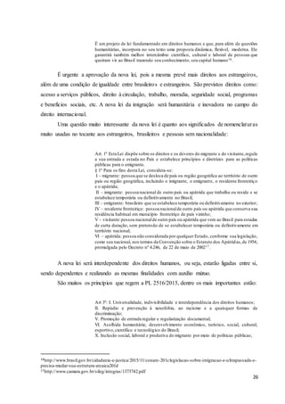 26
É um projeto de lei fundamentado em direitos humanos e que, para além de questões
humanitárias, incorpora no seu texto uma proposta dinâmica, flexível, moderna. Ele
garantirá também melhor intercâmbio científico, cultural e laboral de pessoas que
queiram vir ao Brasil trazendo seu conhecimento, seu capital humano16.
É urgente a aprovação da nova lei, pois a mesma prevê mais direitos aos estrangeiros,
além de uma condição de igualdade entre brasileiros e estrangeiros. São previstos direitos como:
acesso a serviços públicos, direito à circulação, trabalho, moradia, seguridade social, programas
e benefícios sociais, etc. A nova lei da imigração será humanitária e inovadora no campo do
direito internacional.
Uma questão muito interessante da nova lei é quanto aos significados de nomenclaturas
muito usadas no tocante aos estrangeiros, brasileiros e pessoas sem nacionalidade:
Art. 1º Esta Lei dispõe sobre os direitos e os deveres do migrante e do visitante,regula
a sua entrada e estada no País e estabelece princípios e diretrizes para as políticas
públicas para o emigrante.
§ 1º Para os fins desta Lei, considera-se:
I – migrante: pessoa que se desloca de país ou região geográfica ao território de outro
país ou região geográfica, incluindo o imigrante, o emigrante, o residente fronteiriço
e o apátrida;
II – imigrante: pessoa nacional de outro país ou apátrida que trabalha ou reside e se
estabelece temporária ou definitivamente no Brasil;
III – emigrante: brasileiro que se estabelece temporária ou definitivamente no exterior;
IV – residente fronteiriço: pessoa nacionalde outro país ou apátrida que conserva sua
residência habitual em município fronteiriço de país vizinho;
V – visitante:pessoa nacionalde outro país ou apátrida que vem ao Brasil para estadas
de curta duração, sem pretensão de se estabelecer temporária ou definitivamente em
território nacional;
VI – apátrida: pessoa não considerada por qualquer Estado, conforme sua legislação,
como seu nacional, nos termos da Convenção sobre o Estatuto dos Apátridas,de 1954,
promulgada pelo Decreto nº 4.246, de 22 de maio de 200217.
A nova lei será interdependente dos direitos humanos, ou seja, estarão ligadas entre si,
sendo dependentes e realizando as mesmas finalidades com auxílio mútuo.
São muitos os princípios que regem a PL 2516/2015, dentre os mais importantes estão:
Art 3º: I. Universalidade, indivisibilidade e interdependência dos direitos humanos;
II. Repúdio e prevenção à xenofobia, ao racismo e a quaisquer formas de
discriminação;
V. Promoção de entrada regular e regularização documental;
VI. Acolhida humanitária; desenvolvimento econômico, turístico, social, cultural,
esportivo,científico e tecnológico do Brasil;
X. Inclusão social, laboral e produtiva do migrante por meio de políticas públicas;
16http://www.brasil.gov.br/cidadania-e-justica/2015/11/conare-201clegislacao-sobre-imigracao-e-ultrapassada-e-
precisa-mudar-sua-estrutura-arcaica201d
17http://www.camara.gov.br/sileg/integras/1373742.pdf
 