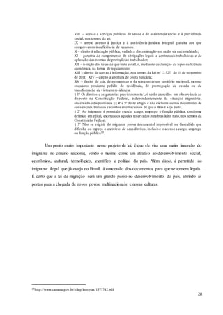 28
VIII – acesso a serviços públicos de saúde e de assistência social e à previdência
social, nos termos da lei;
IX – amplo acesso à justiça e à assistência jurídica integral gratuita aos que
comprovarem insuficiência de recursos;
X – direito à educação pública, vedada a discriminação em razão da nacionalidade;
XI – garantia de cumprimento de obrigações legais e contratuais trabalhistas e de
aplicação das normas de proteção ao trabalhador;
XII – isenção das taxas de que trata esta Lei, mediante declaração de hipossuficiência
econômica, na forma de regulamento;
XIII – direito de acesso à informação, nos termos da Lei nº 12.527, de 18 de novembro
de 2011; XIV – direito a abertura de conta bancária;
XV – direito de sair, de permanecer e de reingressar em território nacional, mesmo
enquanto pendente pedido de residência, de prorrogação de estada ou de
transformação de visto em residência.
§ 1º Os direitos e as garantias previstos nesta Lei serão exercidos em observância ao
disposto na Constituição Federal, independentemente da situação migratória,
observado o disposto nos §§ 4º e 5º deste artigo, e não excluem outros decorrentes de
convenções,tratados e acordos internacionais de que o Brasil seja parte.
§ 2º Ao imigrante é permitido exercer cargo, emprego e função pública, conforme
definido em edital, excetuados aqueles reservados para brasileiro nato, nos termos da
Constituição Federal.
§ 3º Não se exigirá do migrante prova documental impossível ou descabida que
dificulte ou impeça o exercício de seus direitos, inclusive o acesso a cargo, emprego
ou função pública19.
Um ponto muito importante nesse projeto de lei, é que ele visa uma maior inserção do
imigrante no cenário nacional, vendo o mesmo como um atrativo ao desenvolvimento social,
econômico, cultural, tecnológico, científico e político do país. Além disso, é permitido ao
imigrante ilegal que já esteja no Brasil, à concessão dos documentos para que se tornem legais.
É certo que a lei de migração será um grande passo no desenvolvimento do país, abrindo as
portas para a chegada de novos povos, multinacionais e novas culturas.
19http://www.camara.gov.br/sileg/integras/1373742.pdf
 