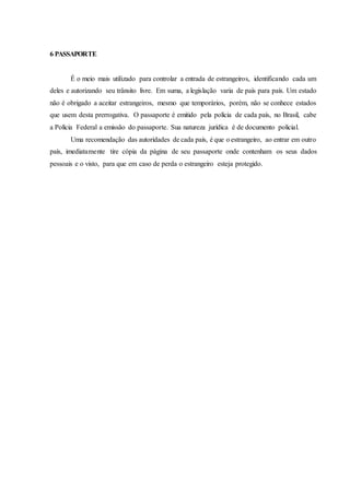 6 PASSAPORTE
É o meio mais utilizado para controlar a entrada de estrangeiros, identificando cada um
deles e autorizando seu trânsito livre. Em suma, a legislação varia de país para país. Um estado
não é obrigado a aceitar estrangeiros, mesmo que temporários, porém, não se conhece estados
que usem desta prerrogativa. O passaporte é emitido pela polícia de cada país, no Brasil, cabe
a Polícia Federal a emissão do passaporte. Sua natureza jurídica é de documento policial.
Uma recomendação das autoridades de cada país, é que o estrangeiro, ao entrar em outro
país, imediatamente tire cópia da página de seu passaporte onde contenham os seus dados
pessoais e o visto, para que em caso de perda o estrangeiro esteja protegido.
 