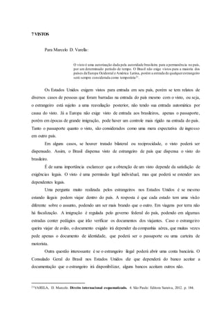 7 VISTOS
Para Marcelo D. Varella:
O visto é uma autorização dada pela autoridade brasileira para a permanência no país,
por um determinado período de tempo. O Brasil não exige vistos para a maioria dos
países da Europa Ocidental e América Latina, porém a entrada de qualquerestrangeiro
será sempre considerada como temporária21.
Os Estados Unidos exigem vistos para entrada em seu país, porém se tem relatos de
diversos casos de pessoas que foram barradas na entrada do país mesmo com o visto, ou seja,
o estrangeiro está sujeito a uma reavaliação posterior, não tendo sua entrada automática por
causa do visto. Já a Europa não exige visto de entrada aos brasileiros, apenas o passaporte,
porém em épocas de grande imigração, pode haver um controle mais rígido na entrada do país.
Tanto o passaporte quanto o visto, são considerados como uma mera expectativa de ingresso
em outro país.
Em alguns casos, se houver tratado bilateral ou reciprocidade, o visto poderá ser
dispensado. Assim, o Brasil dispensa visto de estrangeiro de país que dispensa o visto do
brasileiro.
É de suma importância esclarecer que a obtenção de um visto depende da satisfação de
exigências legais. O visto é uma permissão legal individual, mas que poderá se estender aos
dependentes legais.
Uma pergunta muito realizada pelos estrangeiros nos Estados Unidos é se mesmo
estando ilegais podem viajar dentro do país. A resposta é que cada estado tem uma visão
diferente sobre o assunto, podendo um ser mais brando que o outro. Em viagens por terra não
há fiscalização. A imigração é regulada pelo governo federal do país, podendo em algumas
estradas conter pedágios que irão verificar os documentos dos viajantes. Caso o estrangeiro
queira viajar de avião, o documento exigido irá depender da companhia aérea, que muitas vezes
pede apenas o documento de identidade, que poderá ser o passaporte ou uma carteira de
motorista.
Outra questão interessante é se o estrangeiro ilegal poderá abrir uma conta bancária. O
Consulado Geral do Brasil nos Estados Unidos diz que dependerá do banco aceitar a
documentação que o estrangeiro irá disponibilizar, alguns bancos aceitam outros não.
21VARELA, D. Marcelo. Direito internacional esquematizado. 4. São Paulo: Editora Saraiva, 2012. p. 184.
 