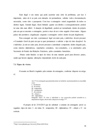 35
Estar ilegal é um status que pode acarretar uma série de problemas, por isso é
importante, antes de ir ao país com intenção de permanência, solicitar toda a documentação
necessária, como visto e passaporte. Com isso o estrangeiro estará resguardado de todos os
direitos legais. Estando ilegal, ficará limitado quanto aos direitos e consequentemente poderá
ter uma vida mais difícil. A situação de ilegalidade poderá ser normalizada dentro do próprio
país em que se encontra o estrangeiro, porém o risco de ter o visto negado é bem maior. Alguns
países não permitem a legalização enquanto o estrangeiro estiver dentro do país ilegalmente.
Para conseguir um visto e permanecer legal em outro país, o indivíduo deverá procurar
o Consulado Geral do país em que se quer permanecer e solicitar o tipo de visto desejável. Se
o indivíduo já está no outro país, deverá procurar a autoridade competente dentro daquele país,
como missões diplomáticas, repartições consulares, vice-consulados, e se autorizados pela
Secretaria do Estado das Relações Exteriores, pelos consulados honorários.
Abaixo estão listados os tipos de vistos de uma maneira geral para diversos países,
sendo que haverá algumas alterações dependendo da lei de cada país.
7.1 Tipos de vistos
O assunto no Brasil é regulado pelo estatuto do estrangeiro, conforme disposto no artigo
4º:
Art. 4º Ao estrangeiro que pretenda entrar no território nacional poderá ser concedido
visto:
I - de trânsito;
II - de turista;
III - temporário;
IV - permanente;
V - de cortesia;
VI - oficial; e
VII - diplomático.
Parágrafo único. O visto é individual e sua concessão poderá estender-se a
dependentes legais,observado o disposto no artigo 7º22.
O projeto de lei 2516/2015 que irá substituir o estatuto do estrangeiro prevê os
seguintes tipos de visto: I – de visita; II – temporário; III – diplomático; IV – oficial; e V – de
cortesia.
22http://www.planalto.gov.br/ccivil_03/leis/L6815.htm
 
