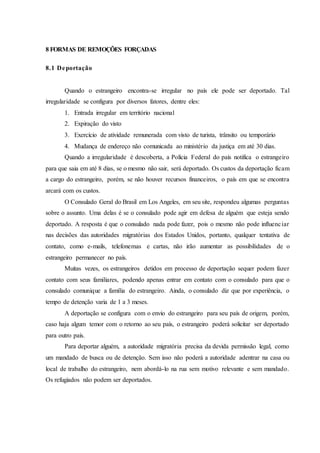 8 FORMAS DE REMOÇÕES FORÇADAS
8.1 Deportação
Quando o estrangeiro encontra-se irregular no país ele pode ser deportado. Tal
irregularidade se configura por diversos fatores, dentre eles:
1. Entrada irregular em território nacional
2. Expiração do visto
3. Exercício de atividade remunerada com visto de turista, trânsito ou temporário
4. Mudança de endereço não comunicada ao ministério da justiça em até 30 dias.
Quando a irregularidade é descoberta, a Polícia Federal do país notifica o estrangeiro
para que saia em até 8 dias, se o mesmo não sair, será deportado. Os custos da deportação ficam
a cargo do estrangeiro, porém, se não houver recursos financeiros, o país em que se encontra
arcará com os custos.
O Consulado Geral do Brasil em Los Angeles, em seu site, respondeu algumas perguntas
sobre o assunto. Uma delas é se o consulado pode agir em defesa de alguém que esteja sendo
deportado. A resposta é que o consulado nada pode fazer, pois o mesmo não pode influenciar
nas decisões das autoridades migratórias dos Estados Unidos, portanto, qualquer tentativa de
contato, como e-mails, telefonemas e cartas, não irão aumentar as possibilidades de o
estrangeiro permanecer no país.
Muitas vezes, os estrangeiros detidos em processo de deportação sequer podem fazer
contato com seus familiares, podendo apenas entrar em contato com o consulado para que o
consulado comunique a família do estrangeiro. Ainda, o consulado diz que por experiência, o
tempo de detenção varia de 1 a 3 meses.
A deportação se configura com o envio do estrangeiro para seu país de origem, porém,
caso haja algum temor com o retorno ao seu país, o estrangeiro poderá solicitar ser deportado
para outro país.
Para deportar alguém, a autoridade migratória precisa da devida permissão legal, como
um mandado de busca ou de detenção. Sem isso não poderá a autoridade adentrar na casa ou
local de trabalho do estrangeiro, nem abordá-lo na rua sem motivo relevante e sem mandado.
Os refugiados não podem ser deportados.
 