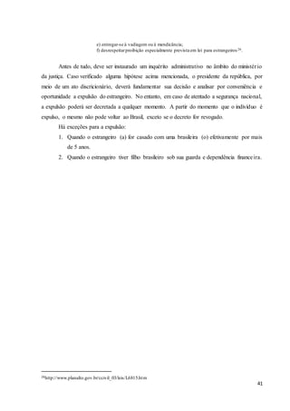 41
e) entregar-se à vadiagem ou à mendicância;
f) desrespeitarproibição especialmente prevista em lei para estrangeiros26.
Antes de tudo, deve ser instaurado um inquérito administrativo no âmbito do ministério
da justiça. Caso verificado alguma hipótese acima mencionada, o presidente da república, por
meio de um ato discricionário, deverá fundamentar sua decisão e analisar por conveniência e
oportunidade a expulsão do estrangeiro. No entanto, em caso de atentado a segurança nacional,
a expulsão poderá ser decretada a qualquer momento. A partir do momento que o indivíduo é
expulso, o mesmo não pode voltar ao Brasil, exceto se o decreto for revogado.
Há exceções para a expulsão:
1. Quando o estrangeiro (a) for casado com uma brasileira (o) efetivamente por mais
de 5 anos.
2. Quando o estrangeiro tiver filho brasileiro sob sua guarda e dependência financeira.
26http://www.planalto.gov.br/ccivil_03/leis/L6815.htm
 