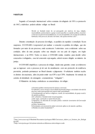 9 REFÚGIO
Segundo a Convenção internacional sobre o estatuto do refugiado de 1951 e o protocolo
de 1967, o indivíduo poderá solicitar refúgio no Brasil:
Devido ao fundado temor de ser perseguido por motivos de raça, religião,
nacionalidade, pertencimento a grupo social específico ou opinião política, encontre-
se fora de seu país de nacionalidade (ou, no caso de apátridas,de seu país de residência
habitual) e não possa ou,devido a tal temor, não queira retornar a ele27.
Durante a tramitação do processo de refúgio, os pedidos de expulsão e extradição ficam
suspensos. O CONARE é responsável por analisar e conceder os pedidos de refúgio, que são
formados por meio de um processo, onde acontecem 3 entrevistas com o solicitante sobre sua
condição, além de uma pesquisa sobre sua situação em seu país de origem, em órgão
internacionais e na ONU. Todos os meses o CONARE realiza reuniões para decidir sobre
concessões à refugiados, caso tal concessão seja negada, caberá recurso dirigido ao ministro da
justiça.
O CONARE simplificou o processo de refúgio, dando uma garantia a mais ao solicitante
que ao ingressar com o processo já irá sair do atendimento com um protocolo de residência
provisória, podendo permanecer no Brasil durante o julgamento. O solicitante também recebe
os direitos dos nacionais, além de poder emitir seu CPF e sua CTPS. Atualmente foi retirada da
carteira de identidade do estrangeiro a nomenclatura ‘’refugiado’’.
O Ministério da Justiça estabeleceu as características do refúgio:
a) Instituto jurídico internacional de alcance universal;
b) Aplicado a casos emque a necessidade de proteção atinge a umnúmero elevado de
pessoas,onde a perseguição tem aspecto mais generalizado;
c) Fundamentado em motivos religiosos, raciais, de nacionalidade, de grupo social e
de opiniões políticas;
d) É suficiente o fundado temor de perseguição;
e) Em regra, a proteção se opera fora do país;
f) Existência de cláusulas de cessação, perda e exclusão (constantes da Convenção
dos Refugiados);
g) Efeito declaratório;
h) Instituição convencional de caráter universal, aplica-se de maneira apolítica;
i) Medida de caráter humanitário28.
27http://www.acnur.org/t3/fileadmin/Documentos/portugues/BDL/Convencao_relativa_ao_Estatuto_dos_Refugia
dos.pdf
28http://www.justica.gov.br/noticias/entenda-as-diferencas-entre-refugio-e-asilo
 