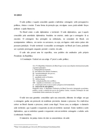 10 ASILO
O asilo político é aquele concedido quando o indivíduo estrangeiro sofre perseguições
políticas, étnicas e raciais. É uma forma de proteção que, em alguns casos, pode admitir forças
policiais e ajuda financeira.
No Brasil existe o asilo diplomático e territorial. O asilo diplomático, que é aquele
concedido pela autoridade diplomática brasileira no exterior, ainda que o estrangeiro lá se
encontre. O estrangeiro fica protegido na embaixada, no consulado do Brasil, em
acampamentos militares, em navios ou aeronaves, ou seja, em lugares onde outros países não
possuem jurisdição. O asilo territorial é concedido ao estrangeiro no Brasil por 2 anos, podendo
ser o período prorrogado enquanto persistir o motivo do asilo.
O asilo não possui uma lei específica, seus pedidos são analisados pelo próprio
Presidente da República.
A Constituição Federal em seu artigo 4º prevê o asilo político:
Art. 4º A República Federativa do Brasil rege-se nas suas relações internacionais pelos
seguintes princípios:
I - independência nacional;
II - prevalência dos direitos humanos;
III - autodeterminação dos povos;
IV - não-intervenção;
V - igualdade entre os Estados;
VI - defesa da paz;
VII - solução pacífica dos conflitos;
VIII - repúdio ao terrorismo e ao racismo;
X - cooperação entre os povos para o progresso da humanidade;
X - concessão de asilo político.
Parágrafo único. A República Federativa do Brasil buscará a integração econômica,
política, social e cultural dos povos da América Latina, visando à formação de uma
comunidade latino-americana de nações29.
O asilo tem suas garantias concedidas após sua concessão, diferente do refúgio em que
o estrangeiro ganha um protocolo de residência provisória durante o processo. Se o indivíduo
estiver no Brasil durante o processo, estará como ilegal. Nesse caso, se configura o chamado
asilo territorial, que é quando o requerente já está em território nacional. Existe também o asilo
diplomático, que se estabelece quando o requerente está em território estrangeiro e solicita asilo
à embaixada brasileira.
O ministério da justiça tratou de citar as características do asilo:
29http://www.planalto.gov.br/ccivil_03/Constituicao/Constituicao.htm
 
